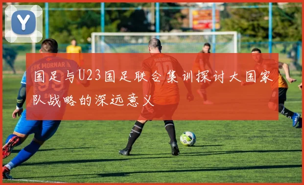 国足与U23国足联合集训探讨大国家队战略的深远意义