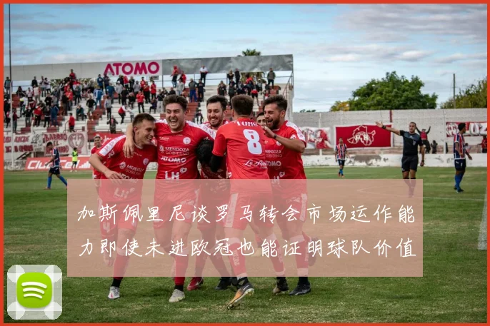 加斯佩里尼谈罗马转会市场运作能力即使未进欧冠也能证明球队价值