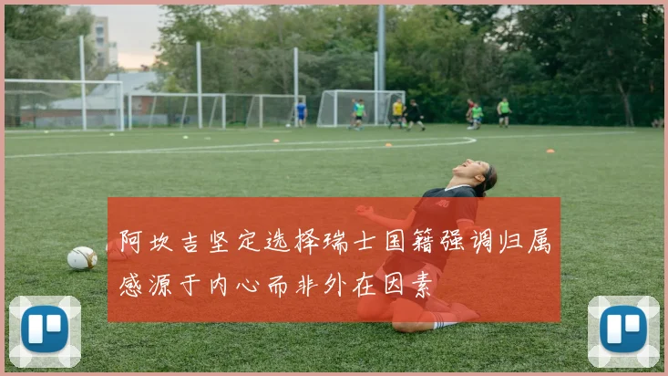 阿坎吉坚定选择瑞士国籍强调归属感源于内心而非外在因素