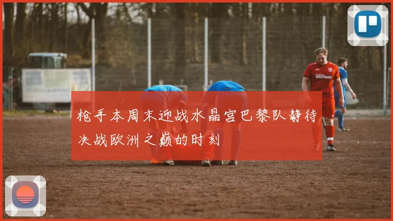 枪手本周末迎战水晶宫巴黎队静待决战欧洲之巅的时刻