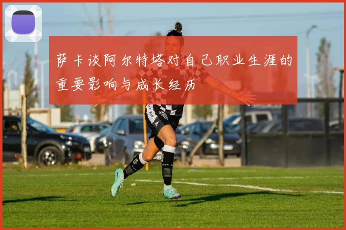 萨卡谈阿尔特塔对自己职业生涯的重要影响与成长经历