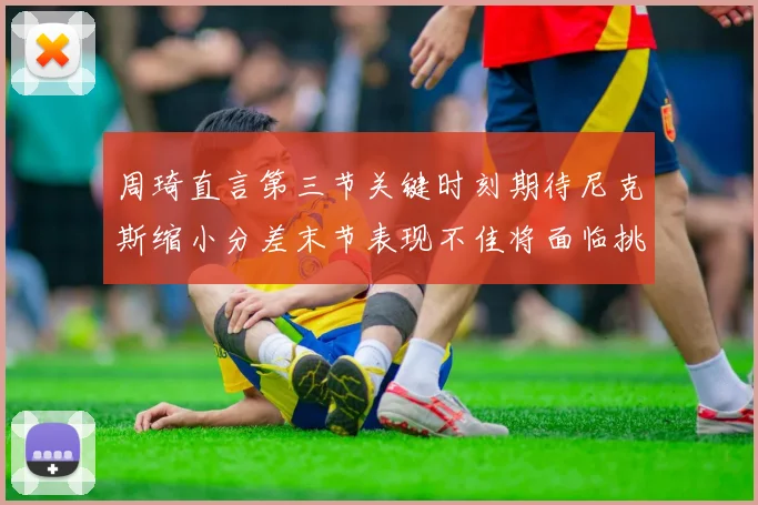 周琦直言第三节关键时刻期待尼克斯缩小分差末节表现不佳将面临挑战