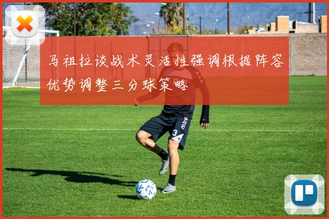 马祖拉谈战术灵活性强调根据阵容优势调整三分球策略