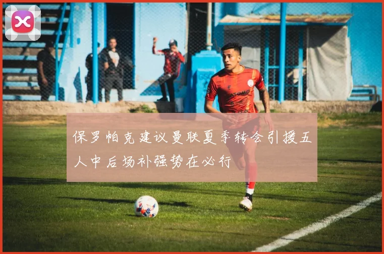 保罗帕克建议曼联夏季转会引援五人中后场补强势在必行