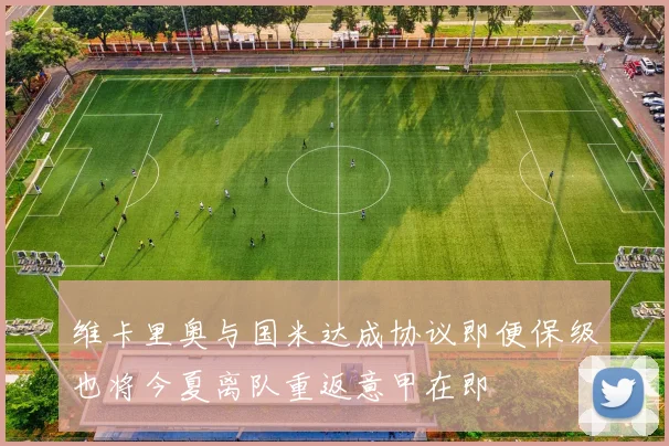 维卡里奥与国米达成协议即便保级也将今夏离队重返意甲在即