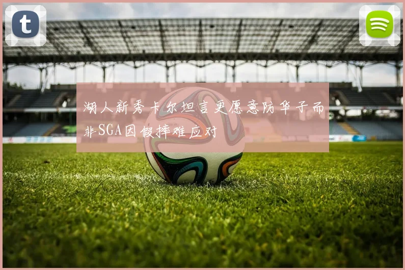 湖人新秀卡尔坦言更愿意防华子而非SGA因假摔难应对