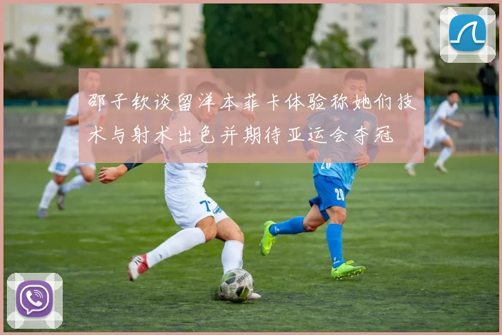 邵子钦谈留洋本菲卡体验称她们技术与射术出色并期待亚运会夺冠