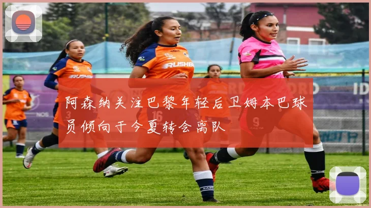 阿森纳关注巴黎年轻后卫姆本巴球员倾向于今夏转会离队