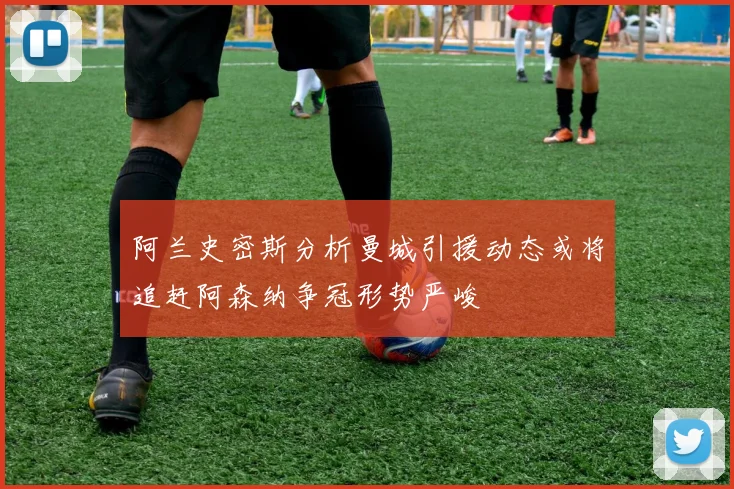 阿兰史密斯分析曼城引援动态或将追赶阿森纳争冠形势严峻