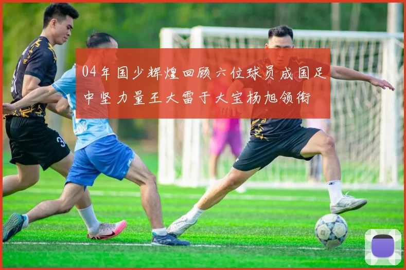 04年国少辉煌回顾六位球员成国足中坚力量王大雷于大宝杨旭领衔