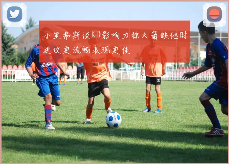 小里弗斯谈KD影响力称火箭缺他时进攻更流畅表现更佳