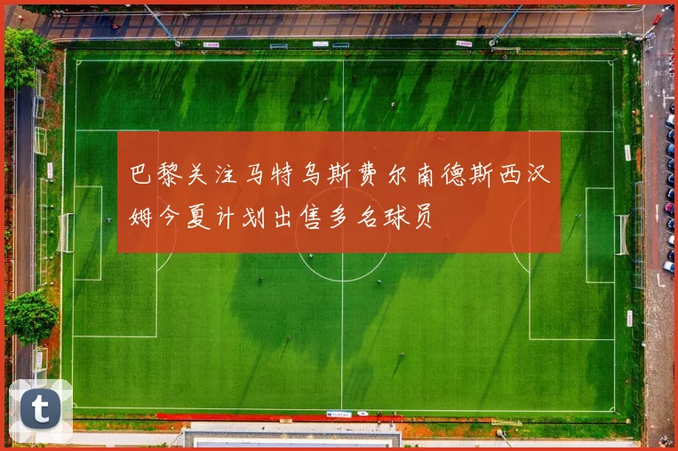 巴黎关注马特乌斯费尔南德斯西汉姆今夏计划出售多名球员