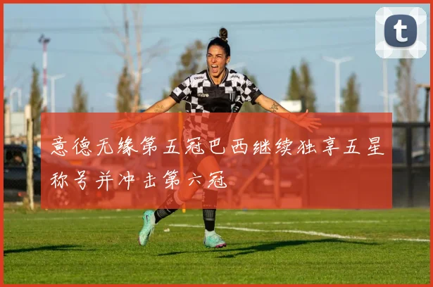 意德无缘第五冠巴西继续独享五星称号并冲击第六冠